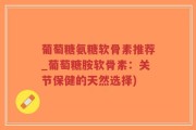 葡萄糖氨糖软骨素推荐_葡萄糖胺软骨素：关节保健的天然选择)