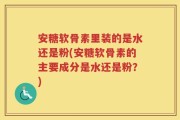 安糖软骨素里装的是水还是粉(安糖软骨素的主要成分是水还是粉？)