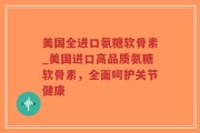 美国全进口氨糖软骨素_美国进口高品质氨糖软骨素，全面呵护关节健康