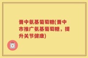 晋中氨基葡萄糖(晋中市推广氨基葡萄糖，提升关节健康)