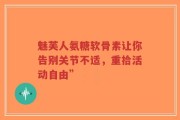 魅芙人氨糖软骨素让你告别关节不适，重拾活动自由”