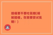 膝痛要不要吃氨糖(缓解膝痛，你需要尝试氨糖！)