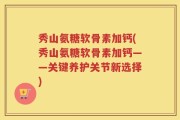 秀山氨糖软骨素加钙(秀山氨糖软骨素加钙——关键养护关节新选择)