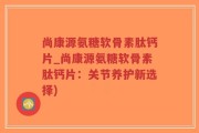 尚康源氨糖软骨素肽钙片_尚康源氨糖软骨素肽钙片：关节养护新选择)