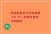 氨糖软骨素钙片哪些牌子好 热门品牌推荐及选购要点