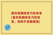 善存氨糖维骨力软骨素(善存氨糖维骨力软骨素，有助于骨骼康复)