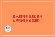 老人如何补氨糖(老年人应如何补充氨糖？)