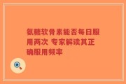 氨糖软骨素能否每日服用两次 专家解读其正确服用频率