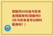 碳酸钙d3片能与软骨素同服用吗(碳酸钙D3片与软骨素可以同时服用吗？)