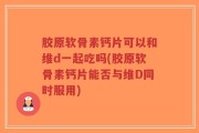 胶原软骨素钙片可以和维d一起吃吗(胶原软骨素钙片能否与维D同时服用)