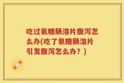 吃过氨糖肠溶片腹泻怎么办(吃了氨糖肠溶片引发腹泻怎么办？)