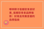 哪种牌子氨糖软骨素好用_氨糖软骨素品牌推荐：好用且效果显著的选择指南