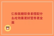 仁和氨糖软骨素搭配什么吃效果更好营养更全面