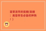苗草清芳的氨糖(氨糖：美容养生必备的神物！)