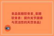 食品氨糖软骨素_氨糖软骨素：提升关节健康与灵活性的天然食品)