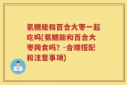 氨糖能和百合大枣一起吃吗(氨糖能和百合大枣同食吗？-合理搭配和注意事项)