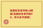 氨糖软骨素钙镁vd胶囊(氨糖软骨素钙镁VD，助力关节健康)