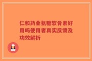 仁和药业氨糖软骨素好用吗使用者真实反馈及功效解析