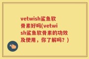 vetwish鲨鱼软骨素好吗(vetwish鲨鱼软骨素的功效及使用，你了解吗？)