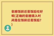 氨糖饭前还是饭后吃好呢(正确的氨糖摄入时间是在饭前还是饭后？)
