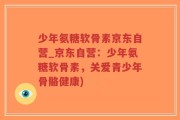 少年氨糖软骨素京东自营_京东自营：少年氨糖软骨素，关爱青少年骨骼健康)