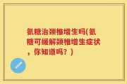 氨糖治颈椎增生吗(氨糖可缓解颈椎增生症状，你知道吗？)