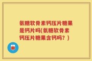 氨糖软骨素钙压片糖果是钙片吗(氨糖软骨素钙压片糖果含钙吗？)