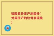 硫酸软骨素产地国外(外国生产的软骨素硫酸)