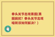 拳头关节出现黑圈(黑圈困扰？拳头关节出现暗斑该如何解决？)