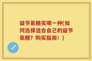 益节氨糖买哪一种(如何选择适合自己的益节氨糖？购买指南！)
