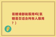 氨糖谁都能服用吗(氨糖是否适合所有人服用？)