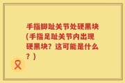手指脚趾关节处硬黑块(手指足趾关节内出现硬黑块？这可能是什么？)