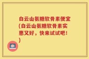 白云山氨糖软骨素便宜(白云山氨糖软骨素实惠又好，快来试试吧！)
