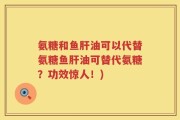氨糖和鱼肝油可以代替氨糖鱼肝油可替代氨糖？功效惊人！)