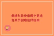氨糖与软骨素哪个更适合关节健康选择指南