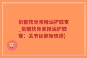 氨糖软骨素精油护膝宝_氨糖软骨素精油护膝宝：关节保健新选择)