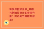 葛根氨糖软骨素_葛根与氨糖软骨素的协同作用：促进关节健康与修复)