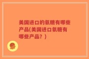 美国进口的氨糖有哪些产品(美国进口氨糖有哪些产品？)