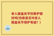 老人膝盖关节热敷护膝好吗(热敷是否对老人膝盖关节保护有益？)