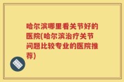 哈尔滨哪里看关节好的医院(哈尔滨治疗关节问题比较专业的医院推荐)