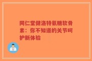 同仁堂健洛特氨糖软骨素：你不知道的关节呵护新体验