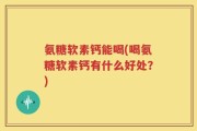 氨糖软素钙能喝(喝氨糖软素钙有什么好处？)
