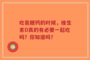 吃氨糖钙的时候，维生素D真的有必要一起吃吗？你知道吗？