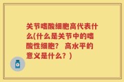 关节嗜酸细胞高代表什么(什么是关节中的嗜酸性细胞？ 高水平的意义是什么？)