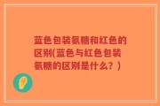 蓝色包装氨糖和红色的区别(蓝色与红色包装氨糖的区别是什么？)
