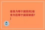 维骨力哪个国家的(维骨力在哪个国家制造？)