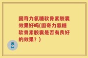 固奇力氨糖软骨素胶囊效果好吗(固奇力氨糖软骨素胶囊是否有良好的效果？)