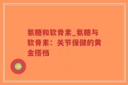 氨糖和软骨素_氨糖与软骨素：关节保健的黄金搭档