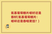 氨基葡萄糖片嚼好还是吞好(氨基葡萄糖片：嚼碎还是吞咽更佳？)