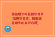 膝盖增生吃氨糖软骨素(氨糖软骨素：缓解膝盖增生的有效选择)